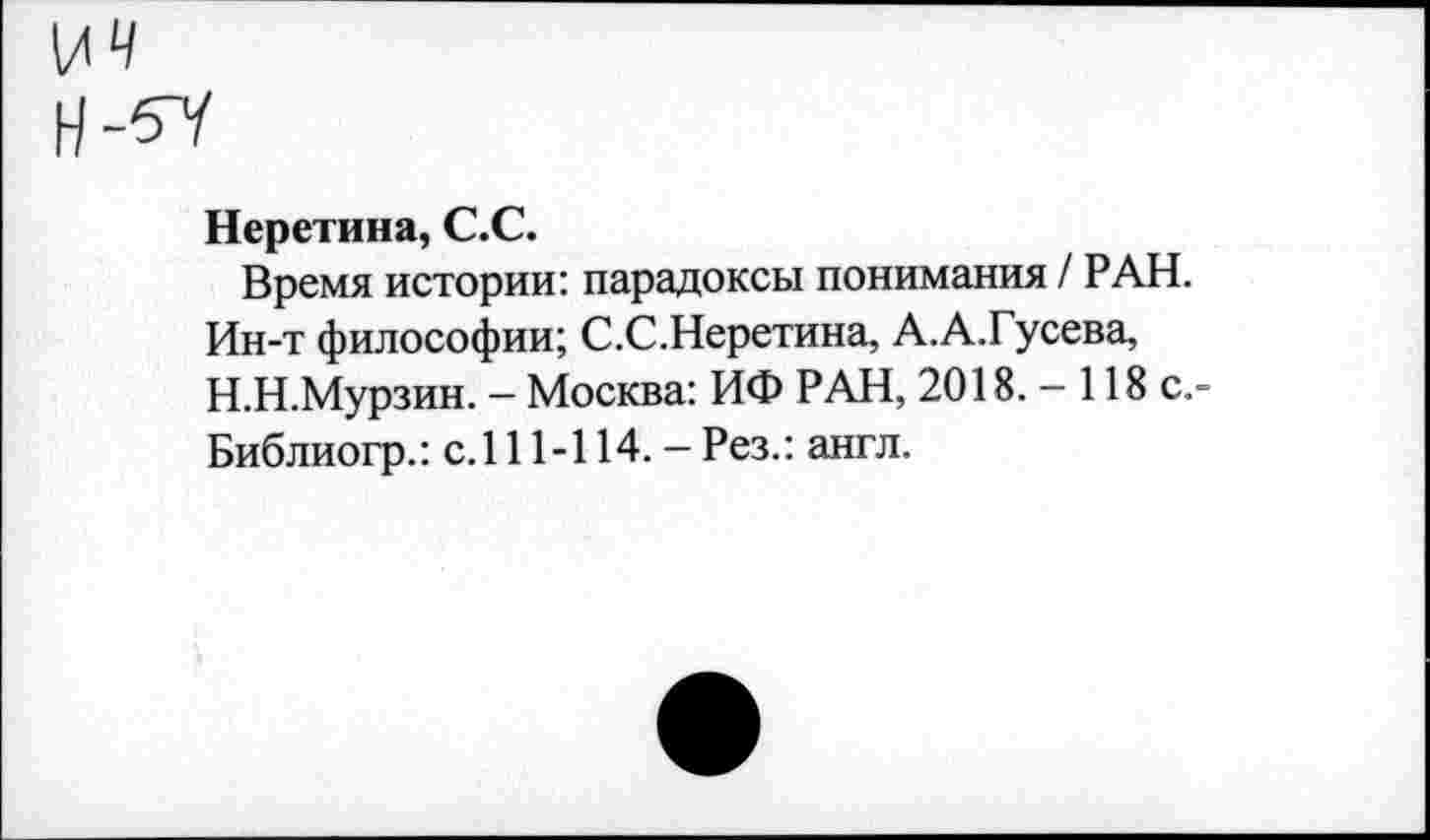 ﻿Неретина, С.С.
Время истории: парадоксы понимания / РАН. Ин-т философии; С.С.Неретина, А.А.Гусева, Н.Н.Мурзин. — Москва: ИФ РАН, 2018. - 118 с.-Библиогр.: с.111-114. - Рез.: англ.